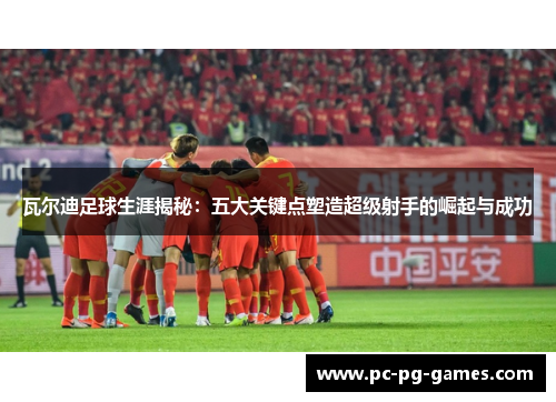 瓦尔迪足球生涯揭秘：五大关键点塑造超级射手的崛起与成功