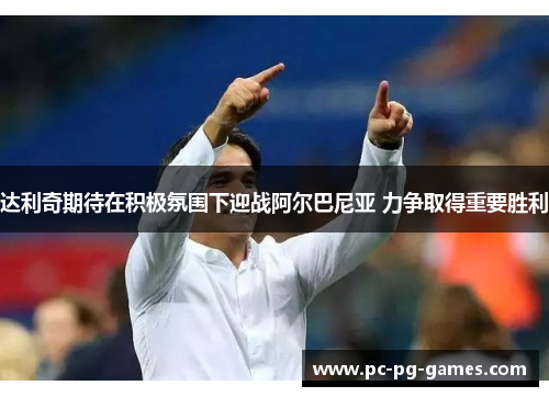 达利奇期待在积极氛围下迎战阿尔巴尼亚 力争取得重要胜利 达利奇期待在积极氛围下迎战阿尔巴尼亚 力争取得重要胜利