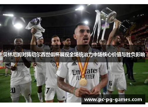 贝林厄姆对阵切尔西世俱杯展现全场统治力中场核心价值与胜负影响