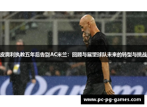皮奥利执教五年后告别AC米兰:回顾与展望球队未来的转型与挑战 皮奥利执教五年后告别AC米兰:回顾与展望球队未来的转型与挑战