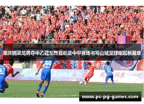 重庆铜梁龙勇夺中乙冠军昂首挺进中甲赛场书写山城足球崛起新篇章 重庆铜梁龙勇夺中乙冠军昂首挺进中甲赛场书写山城足球崛起新篇章