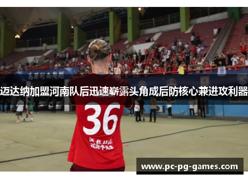 迈达纳加盟河南队后迅速崭露头角成后防核心兼进攻利器