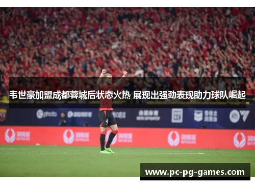 韦世豪加盟成都蓉城后状态火热 展现出强劲表现助力球队崛起